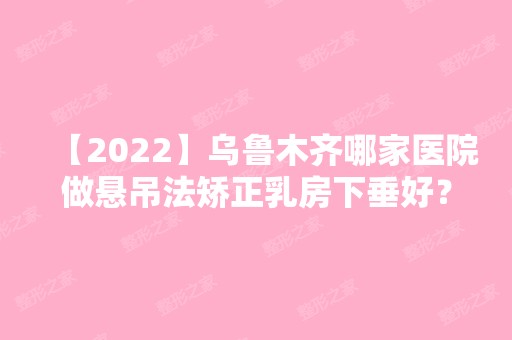 【2024】乌鲁木齐哪家医院做悬吊法矫正乳房下垂好？10强医院口碑特色各不同~价格收费