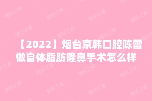 【2024】烟台京韩口腔陈雷做自体脂肪隆鼻手术怎么样？附医生简介|自体脂肪隆鼻手术