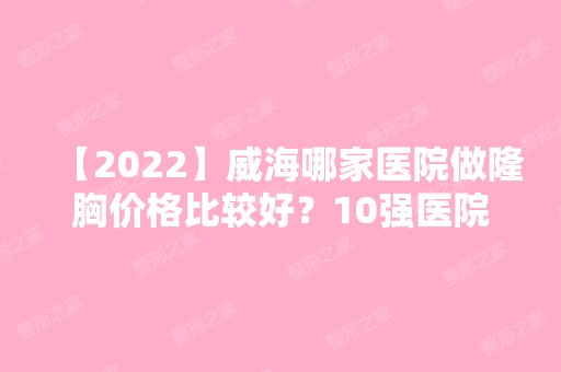 【2024】威海哪家医院做隆胸价格比较好？10强医院口碑特色各不同~价格收费合理！