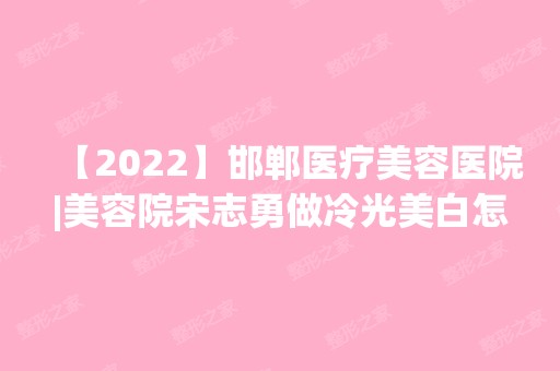 【2024】邯郸医疗美容医院|美容院宋志勇做冷光美白怎么样？附医生简介|冷光美白案例