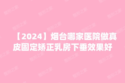 【2024】烟台哪家医院做真皮固定矫正乳房下垂效果好？排名前五医院评点_附手术价格