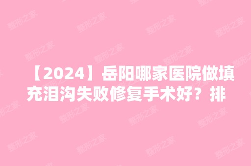 【2024】岳阳哪家医院做填充泪沟失败修复手术好？排名榜整理5位医院大咖!医菲洛、预