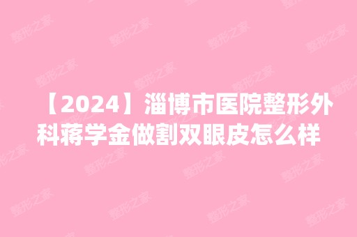 【2024】淄博市医院整形外科蒋学金做割双眼皮怎么样？附医生简介|割双眼皮案例及价