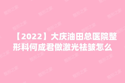 【2024】大庆油田总医院整形科何成君做激光祛皱怎么样？附医生简介|激光祛皱案例及