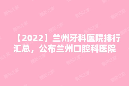 【2024】兰州牙科医院排行汇总，公布兰州口腔科医院排行！