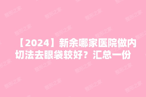 【2024】新余哪家医院做内切法去眼袋较好？汇总一份口碑医院排行榜前五点评!价格表