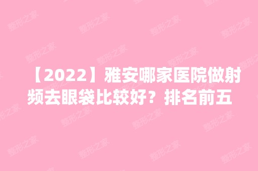 【2024】雅安哪家医院做射频去眼袋比较好？排名前五医院评点_附手术价格查询！