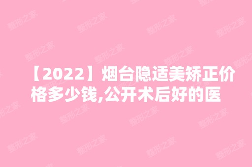 【2024】烟台隐适美矫正价格多少钱,公开术后好的医院名单及收费