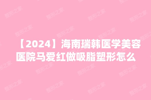 【2024】海南瑞韩医学美容医院马爱红做吸脂塑形怎么样？附医生简介|吸脂塑形案例及