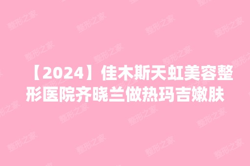 【2024】佳木斯天虹美容整形医院齐晓兰做热玛吉嫩肤怎么样？附医生简介|热玛吉嫩肤