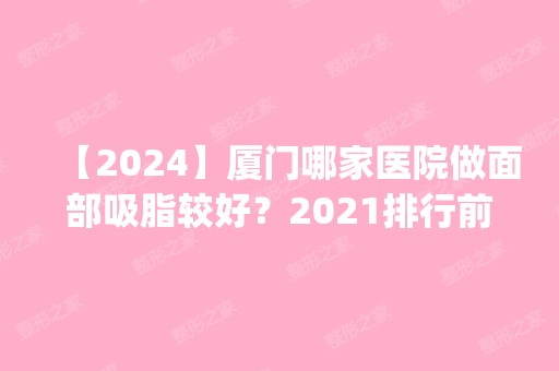 【2024】厦门哪家医院做面部吸脂较好？2024排行前10盘点!个个都是口碑好且人气高_案例