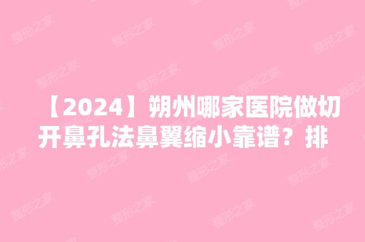 【2024】朔州哪家医院做切开鼻孔法鼻翼缩小靠谱？排行前三不仅看医院实力！