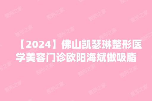 【2024】佛山凯瑟琳整形医学美容门诊欧阳海斌做吸脂手术怎么样？附医生简介|吸脂手