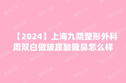 【2024】上海九院整形外科周双白做玻尿酸隆鼻怎么样？附医生简介|玻尿酸隆鼻案例及