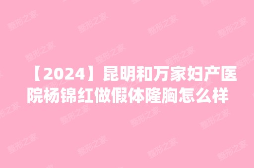 【2024】昆明和万家妇产医院杨锦红做假体隆胸怎么样？附医生简介|假体隆胸案例及价