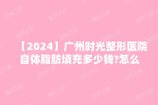 【2024】广州时光整形医院自体脂肪填充多少钱?怎么样?