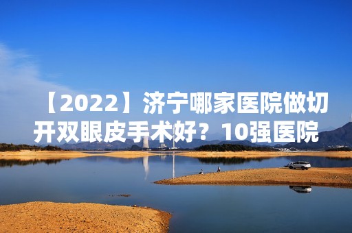 【2024】济宁哪家医院做切开双眼皮手术好？10强医院口碑特色各不同~价格收费合理！