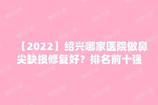 【2024】绍兴哪家医院做鼻尖缺损修复好？排名前十强口碑亮眼~送上案例及价格表做比