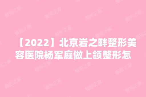 【2024】北京岩之畔整形美容医院杨军庭做上颌整形怎么样？附医生简介|上颌整形案例