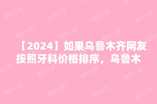 【2024】如果乌鲁木齐网友按照牙科价格排序，乌鲁木齐晨光口腔排名第几？