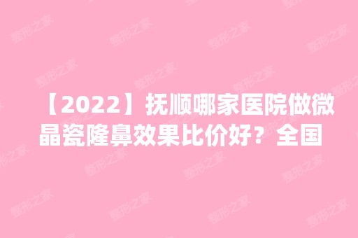 【2024】抚顺哪家医院做微晶瓷隆鼻效果比价好？全国排名前五医院来对比!价格(多少钱