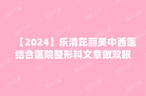 【2024】乐清芘丽芙中西医结合医院整形科文章做双眼皮怎么样？附医生简介|双眼皮案