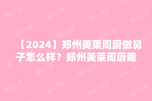 【2024】郑州美莱周蔚做鼻子怎么样？郑州美莱周蔚隆鼻技术好吗？附价格表