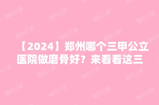 【2024】郑州哪个三甲公立医院做磨骨好？来看看这三家医院的基本资料吧