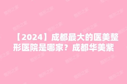 【2024】成都比较大的医美整形医院是哪家？成都华美紫馨整形医院如何？