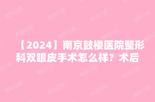 【2024】南京鼓楼医院整形科双眼皮手术怎么样？术后效果图分享给你们