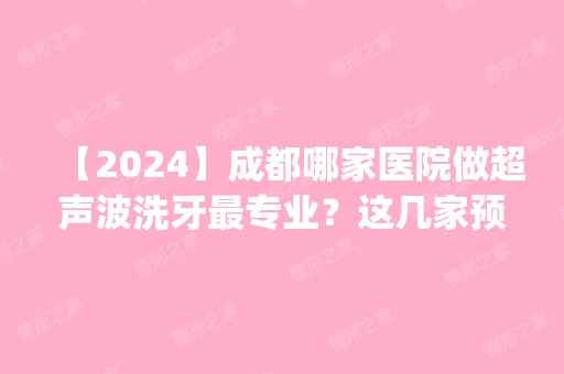 【2024】成都哪家医院做超声波洗牙哪家好？这几家预约量高口碑好_价格透明！