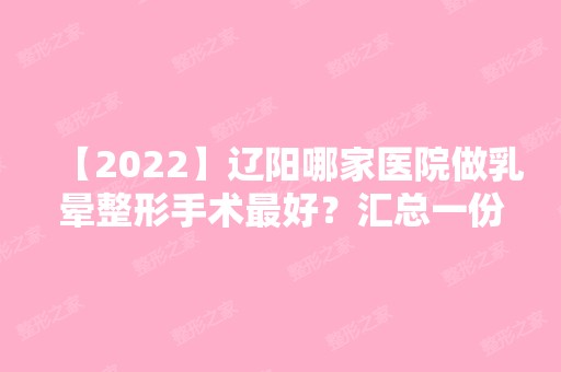 【2024】辽阳哪家医院做乳晕整形手术比较好？汇总一份口碑医院排行榜前五点评!价格表