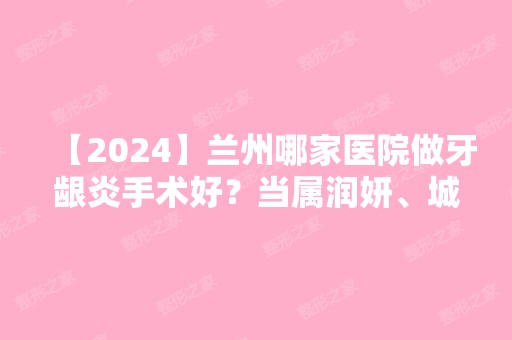 【2024】兰州哪家医院做牙龈炎手术好？当属润妍、城关区甘南路美奥、美示这三家!价