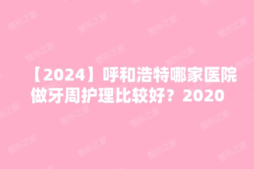 【2024】呼和浩特哪家医院做牙周护理比较好？2024-还有整牙周护理价格案例参考哦!！