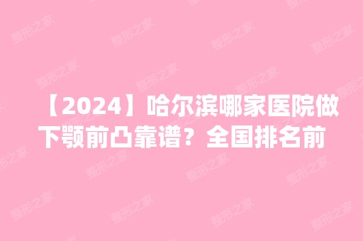 【2024】哈尔滨哪家医院做下颚前凸靠谱？全国排名前五医院来对比!价格(多少钱)参考！