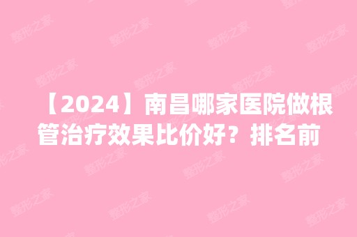 【2024】南昌哪家医院做根管治疗效果比价好？排名前五医院评点_附手术价格查询！