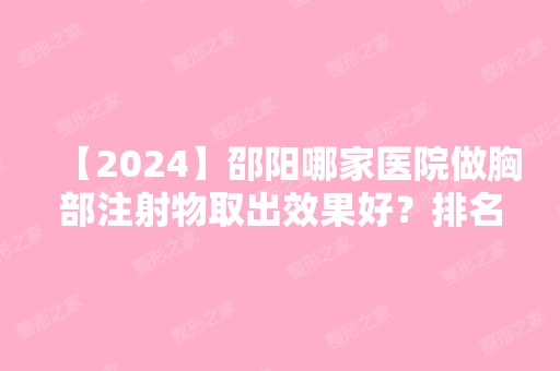 【2024】邵阳哪家医院做胸部注射物取出效果好？排名前十强口碑亮眼~送上案例及价格