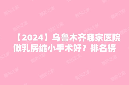 【2024】乌鲁木齐哪家医院做乳房缩小手术好？排名榜整理5位医院大咖!新黎美、雍禾、