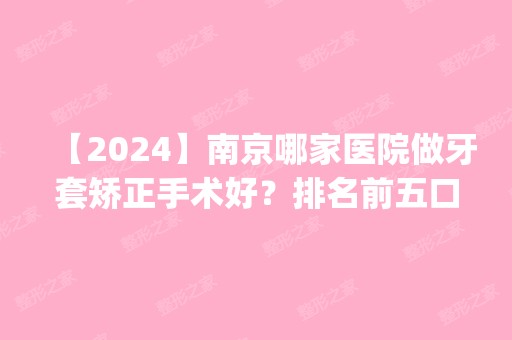 【2024】南京哪家医院做牙套矫正手术好？排名前五口碑医院盘点_康美、星美实力入围