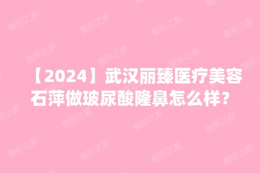 【2024】武汉丽臻医疗美容石萍做玻尿酸隆鼻怎么样？附医生简介|玻尿酸隆鼻案例及价