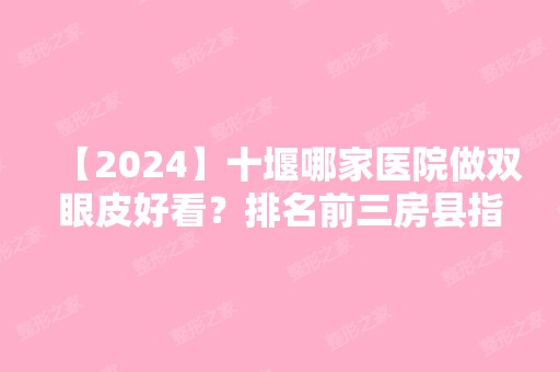 【2024】十堰哪家医院做双眼皮好看？排名前三房县指间雨、十堰太和医院、海菲医学都