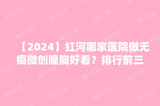 【2024】红河哪家医院做无痕微创隆胸好看？排行前三不仅看医院实力！