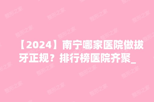 【2024】南宁哪家医院做拔牙正规？排行榜医院齐聚_创美、蔡利等一一公布口碑!！