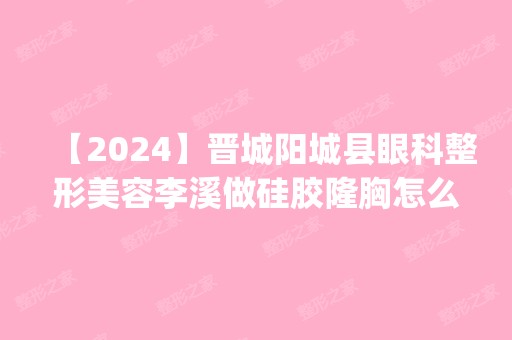 【2024】晋城阳城县眼科整形美容李溪做硅胶隆胸怎么样？附医生简介|硅胶隆胸案例及