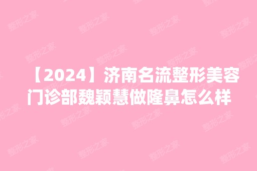 【2024】济南名流整形美容门诊部魏颖慧做隆鼻怎么样？附医生简介|隆鼻案例及价格表