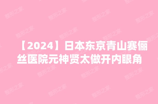 【2024】日本东京青山赛俪丝医院元神贤太做开内眼角怎么样？附医生简介|开内眼角案