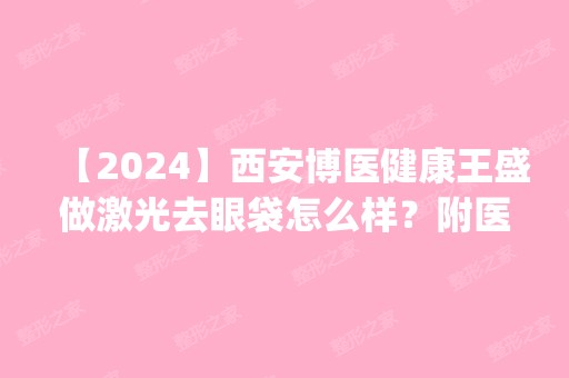 【2024】西安博医健康王盛做激光去眼袋怎么样？附医生简介|激光去眼袋案例及价格表