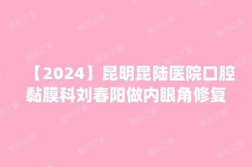 【2024】昆明昆陆医院口腔黏膜科刘春阳做内眼角修复怎么样？附医生简介|内眼角修复