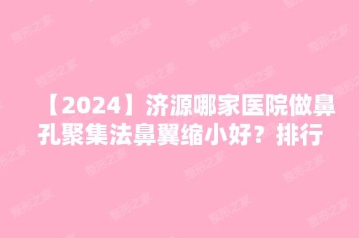 【2024】济源哪家医院做鼻孔聚集法鼻翼缩小好？排行榜大全上榜牙科依次公布!含口碑