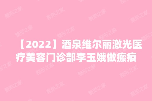 【2024】酒泉维尔丽激光医疗美容门诊部李玉娥做瘢痕修复怎么样？附医生简介|瘢痕修